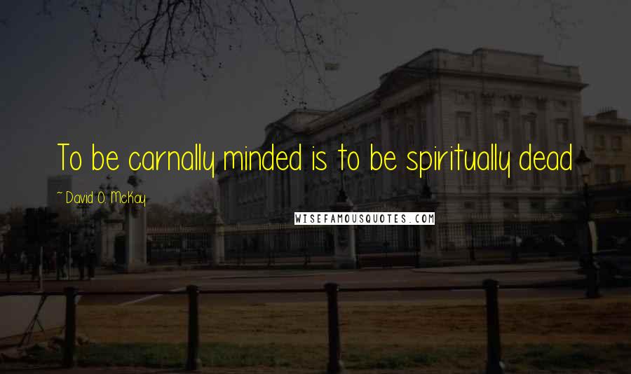 David O. McKay quotes: To be carnally minded is to be spiritually dead