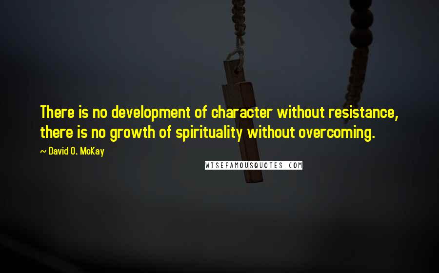 David O. McKay quotes: There is no development of character without resistance, there is no growth of spirituality without overcoming.