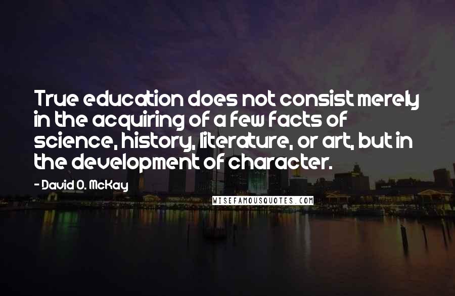 David O. McKay quotes: True education does not consist merely in the acquiring of a few facts of science, history, literature, or art, but in the development of character.