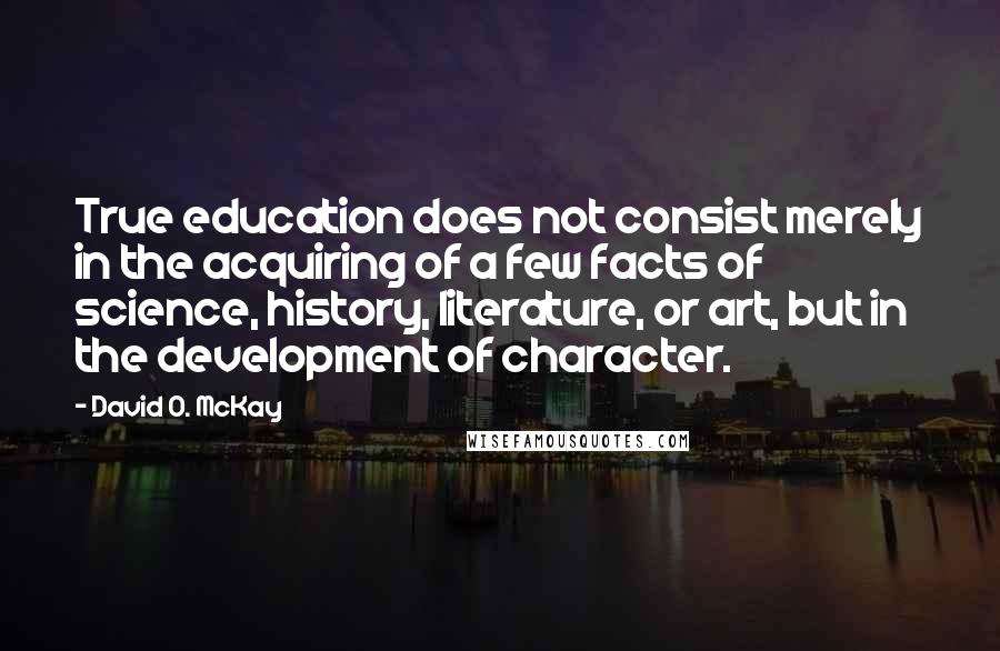 David O. McKay quotes: True education does not consist merely in the acquiring of a few facts of science, history, literature, or art, but in the development of character. David O. McKay quotes: True education does not consist merely in the acquiring of a few facts of science, history, literature, or art, but in the development of character.