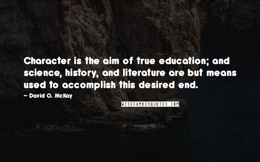 David O. McKay quotes: Character is the aim of true education; and science, history, and literature are but means used to accomplish this desired end. David O. McKay quotes: Character is the aim of true education; and science, history, and literature are but means used to accomplish this desired end.