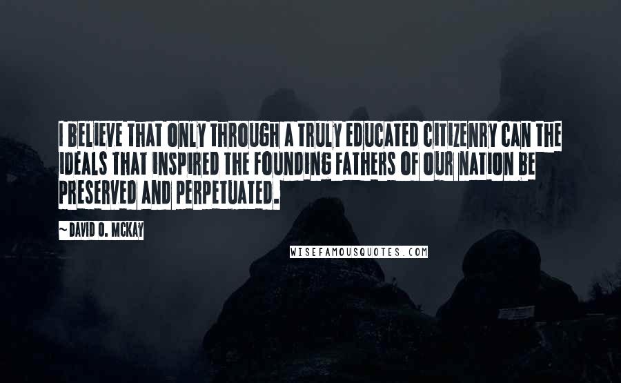 David O. McKay quotes: I believe that only through a truly educated citizenry can the ideals that inspired the Founding Fathers of our nation be preserved and perpetuated.