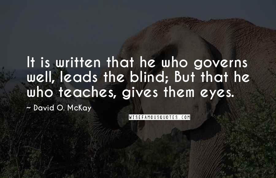 David O. McKay quotes: It is written that he who governs well, leads the blind; But that he who teaches, gives them eyes.