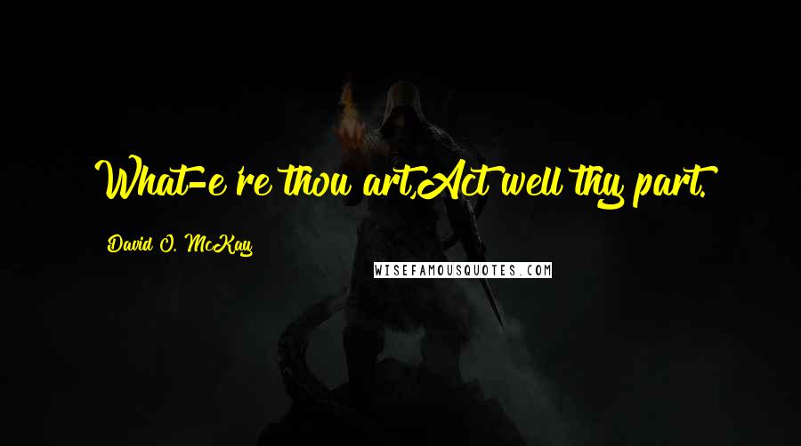 David O. McKay quotes: What-e're thou art,Act well thy part.