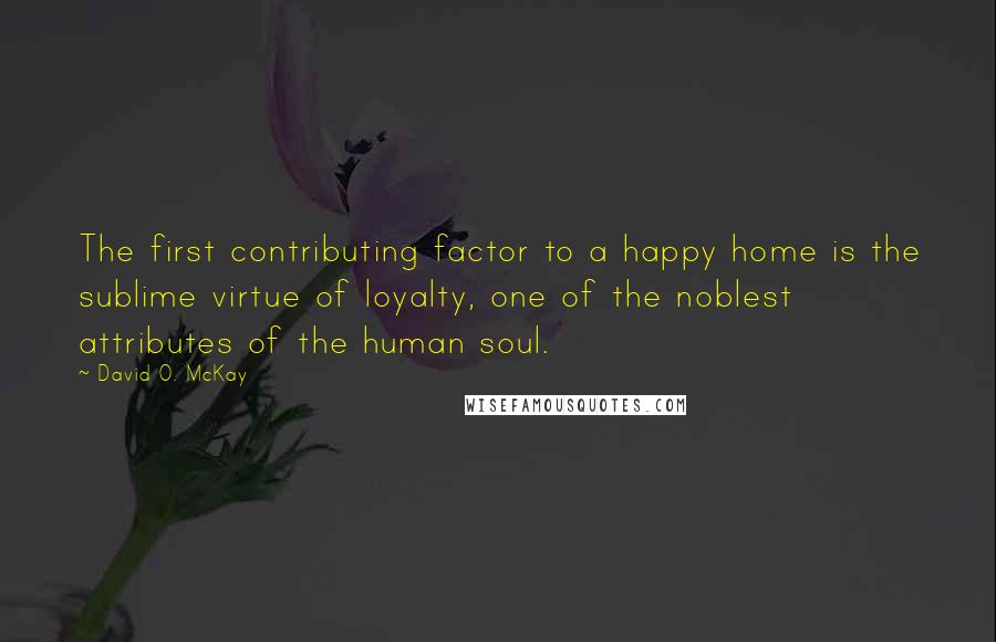 David O. McKay quotes: The first contributing factor to a happy home is the sublime virtue of loyalty, one of the noblest attributes of the human soul.