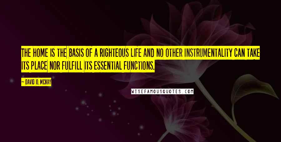 David O. McKay quotes: The home is the basis of a righteous life and no other instrumentality can take its place nor fulfill its essential functions. David O. McKay quotes: The home is the basis of a righteous life and no other instrumentality can take its place nor fulfill its essential functions.