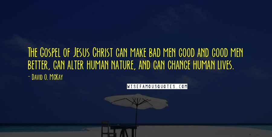 David O. McKay quotes: The Gospel of Jesus Christ can make bad men good and good men better, can alter human nature, and can change human lives. David O. McKay quotes: The Gospel of Jesus Christ can make bad men good and good men better, can alter human nature, and can change human lives.