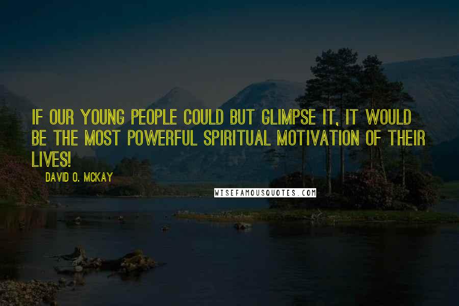 David O. McKay quotes: If our young people could but glimpse it, it would be the most powerful spiritual motivation of their lives! David O. McKay quotes: If our young people could but glimpse it, it would be the most powerful spiritual motivation of their lives!