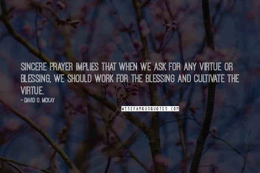 David O. McKay quotes: Sincere prayer implies that when we ask for any virtue or blessing, we should work for the blessing and cultivate the virtue. David O. McKay quotes: Sincere prayer implies that when we ask for any virtue or blessing, we should work for the blessing and cultivate the virtue.