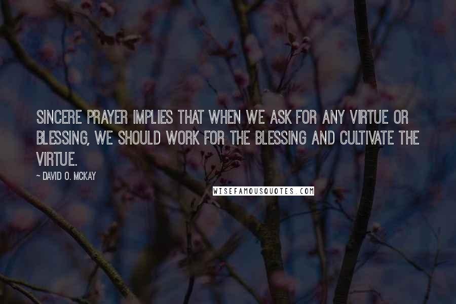 David O. McKay quotes: Sincere prayer implies that when we ask for any virtue or blessing, we should work for the blessing and cultivate the virtue.