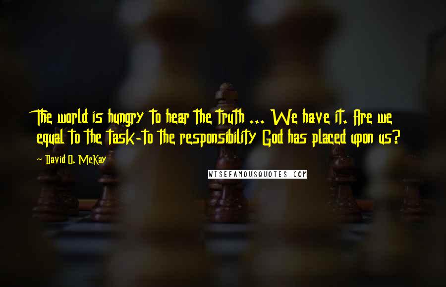 David O. McKay quotes: The world is hungry to hear the truth ... We have it. Are we equal to the task-to the responsibility God has placed upon us? David O. McKay quotes: The world is hungry to hear the truth ... We have it. Are we equal to the task-to the responsibility God has placed upon us?