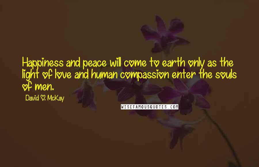 David O. McKay quotes: Happiness and peace will come to earth only as the light of love and human compassion enter the souls of men. David O. McKay quotes: Happiness and peace will come to earth only as the light of love and human compassion enter the souls of men.
