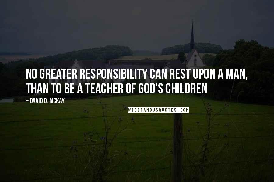David O. McKay quotes: No greater responsibility can rest upon a man, than to be a teacher of God's children