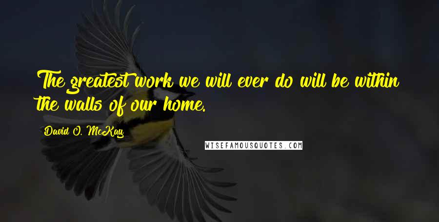 David O. McKay quotes: The greatest work we will ever do will be within the walls of our home.