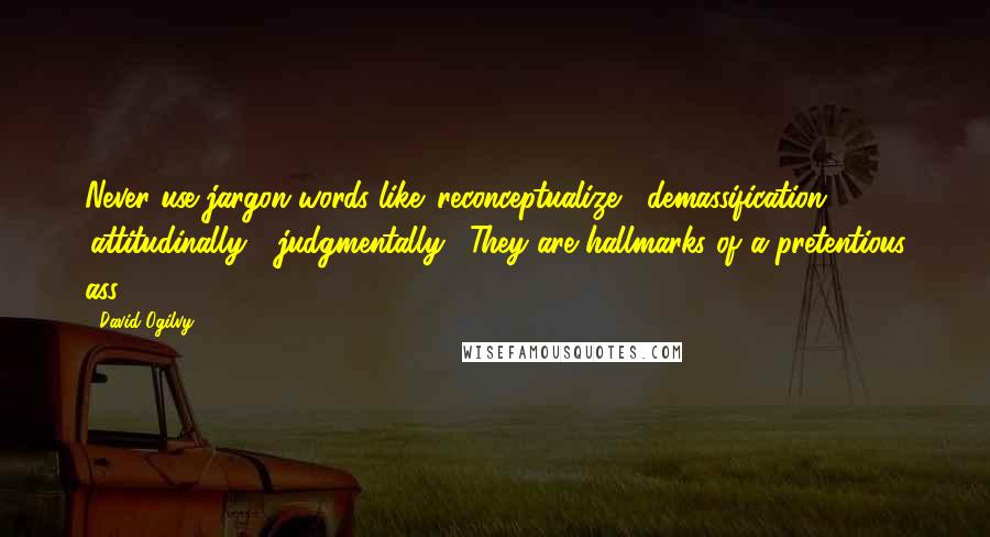 David Ogilvy quotes: Never use jargon words like 'reconceptualize', 'demassification', 'attitudinally', 'judgmentally'. They are hallmarks of a pretentious ass. David Ogilvy quotes: Never use jargon words like 'reconceptualize', 'demassification', 'attitudinally', 'judgmentally'. They are hallmarks of a pretentious ass.
