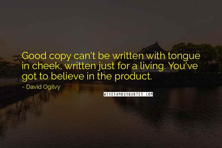 David Ogilvy quotes: Good copy can't be written with tongue in cheek, written just for a living. You've got to believe in the product. David Ogilvy quotes: Good copy can't be written with tongue in cheek, written just for a living. You've got to believe in the product.