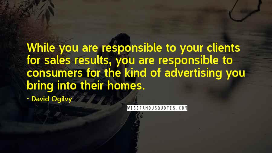 David Ogilvy quotes: While you are responsible to your clients for sales results, you are responsible to consumers for the kind of advertising you bring into their homes. David Ogilvy quotes: While you are responsible to your clients for sales results, you are responsible to consumers for the kind of advertising you bring into their homes.