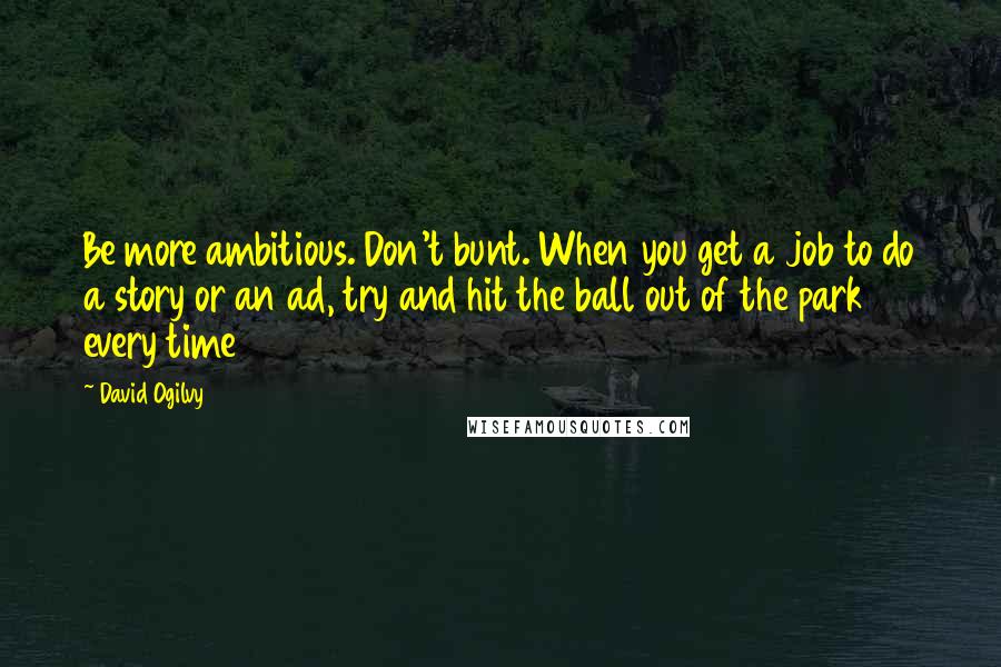 David Ogilvy quotes: Be more ambitious. Don't bunt. When you get a job to do a story or an ad, try and hit the ball out of the park every time David Ogilvy quotes: Be more ambitious. Don't bunt. When you get a job to do a story or an ad, try and hit the ball out of the park every time