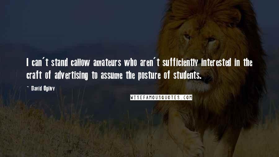David Ogilvy quotes: I can't stand callow amateurs who aren't sufficiently interested in the craft of advertising to assume the posture of students. David Ogilvy quotes: I can't stand callow amateurs who aren't sufficiently interested in the craft of advertising to assume the posture of students.