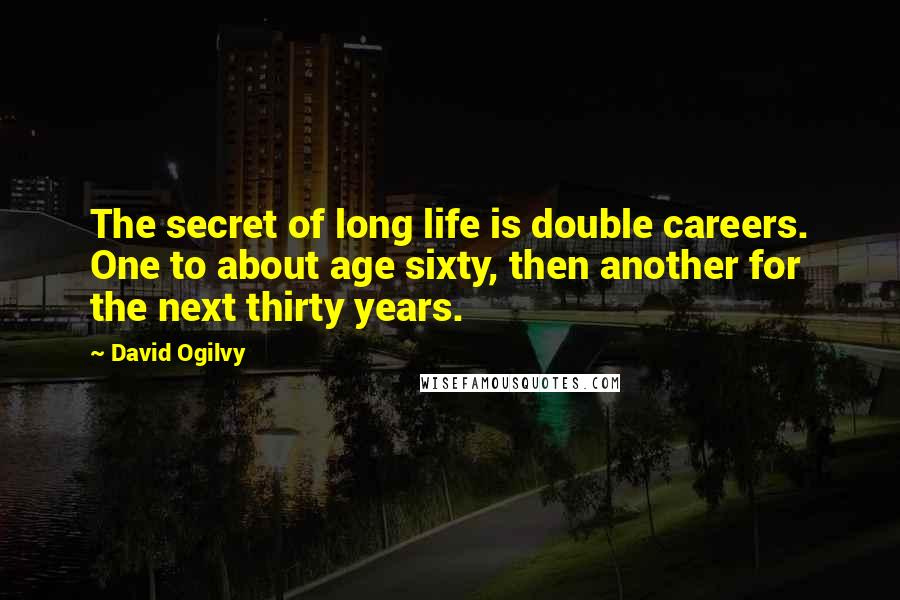 David Ogilvy quotes: The secret of long life is double careers. One to about age sixty, then another for the next thirty years. David Ogilvy quotes: The secret of long life is double careers. One to about age sixty, then another for the next thirty years.