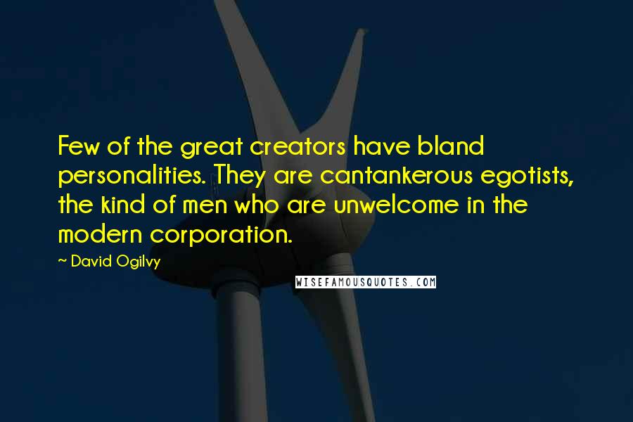 David Ogilvy quotes: Few of the great creators have bland personalities. They are cantankerous egotists, the kind of men who are unwelcome in the modern corporation. David Ogilvy quotes: Few of the great creators have bland personalities. They are cantankerous egotists, the kind of men who are unwelcome in the modern corporation.