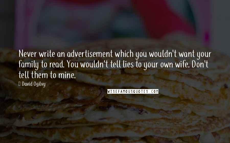 David Ogilvy quotes: Never write an advertisement which you wouldn't want your family to read. You wouldn't tell lies to your own wife. Don't tell them to mine. David Ogilvy quotes: Never write an advertisement which you wouldn't want your family to read. You wouldn't tell lies to your own wife. Don't tell them to mine.
