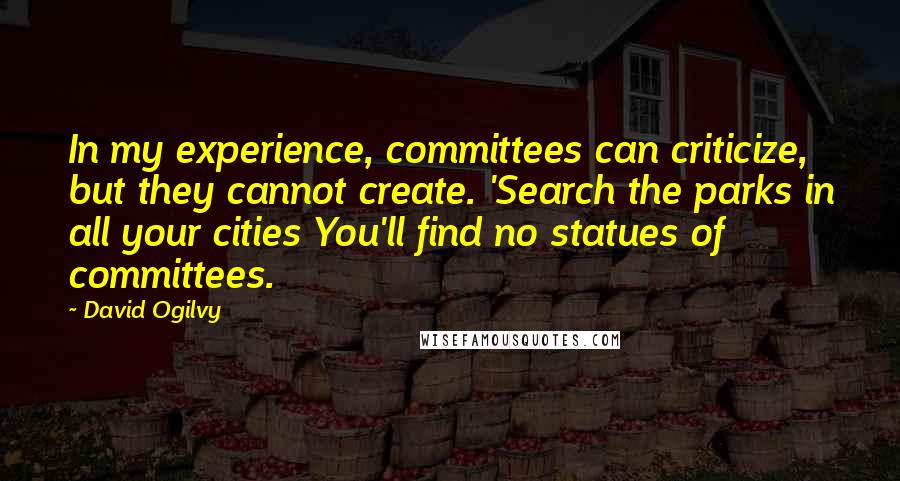 David Ogilvy quotes: In my experience, committees can criticize, but they cannot create. 'Search the parks in all your cities You'll find no statues of committees. David Ogilvy quotes: In my experience, committees can criticize, but they cannot create. 'Search the parks in all your cities You'll find no statues of committees.