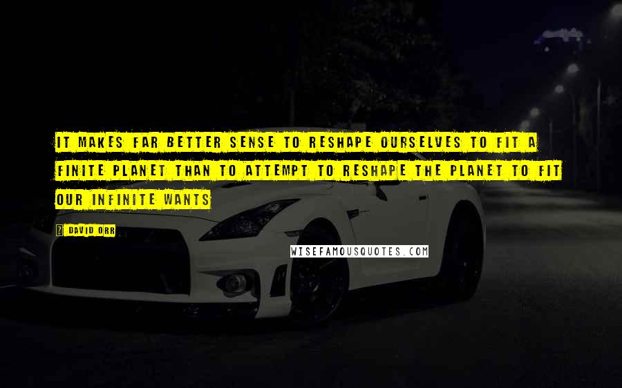 David Orr quotes: It makes far better sense to reshape ourselves to fit a finite planet than to attempt to reshape the planet to fit our infinite wants