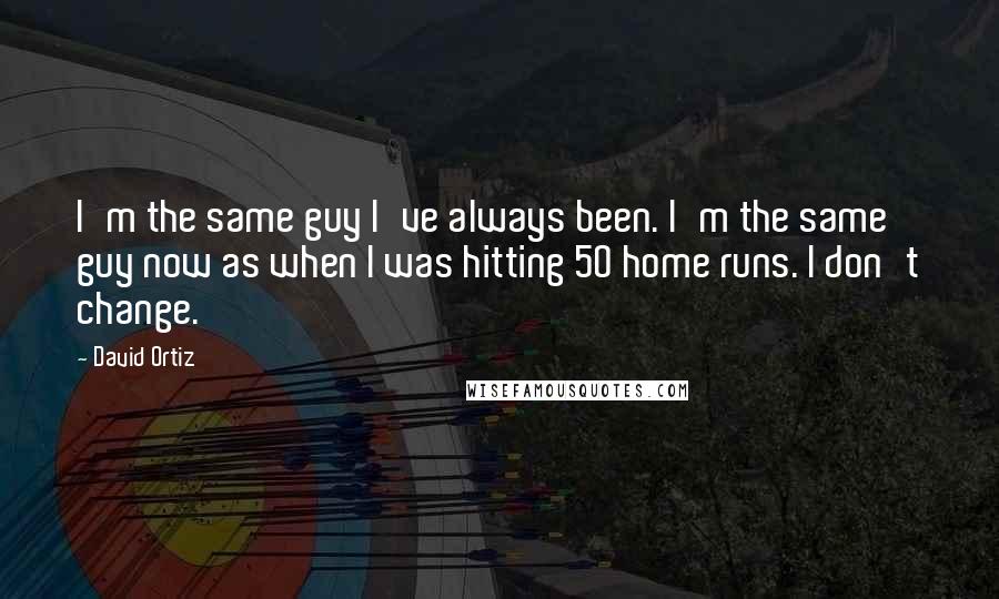 David Ortiz quotes: I'm the same guy I've always been. I'm the same guy now as when I was hitting 50 home runs. I don't change.