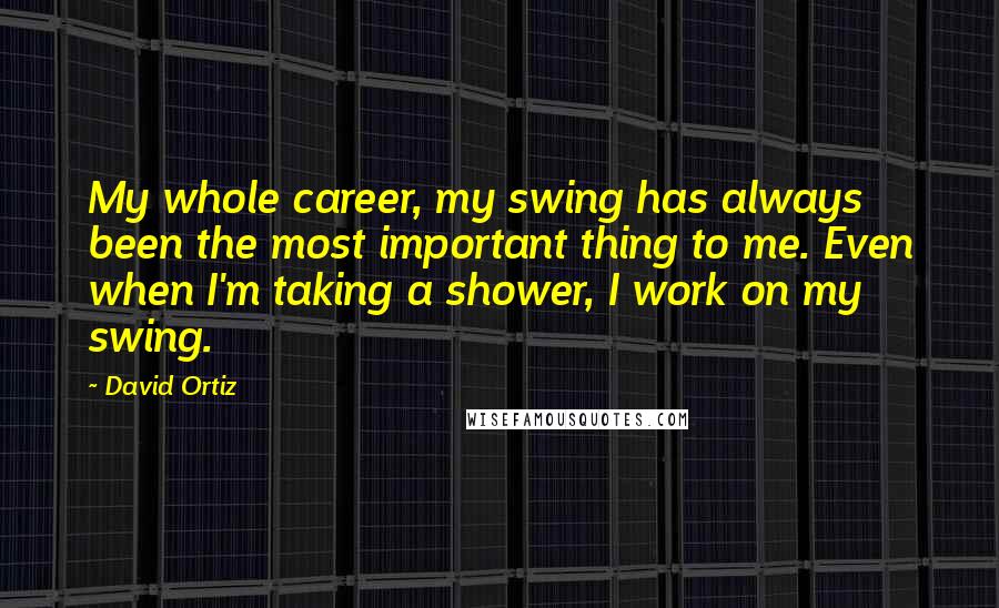 David Ortiz quotes: My whole career, my swing has always been the most important thing to me. Even when I'm taking a shower, I work on my swing.
