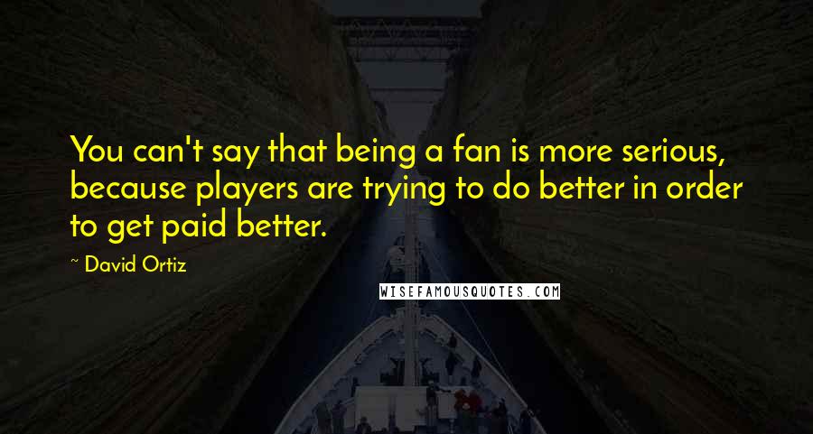 David Ortiz quotes: You can't say that being a fan is more serious, because players are trying to do better in order to get paid better.