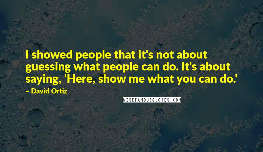 David Ortiz quotes: I showed people that it's not about guessing what people can do. It's about saying, 'Here, show me what you can do.'