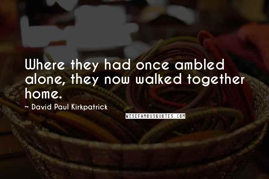 David Paul Kirkpatrick quotes: Where they had once ambled alone, they now walked together home.