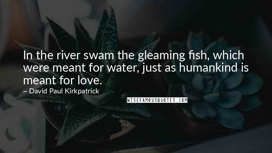 David Paul Kirkpatrick quotes: In the river swam the gleaming fish, which were meant for water, just as humankind is meant for love.