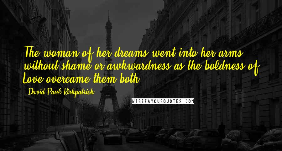 David Paul Kirkpatrick quotes: The woman of her dreams went into her arms without shame or awkwardness as the boldness of Love overcame them both.