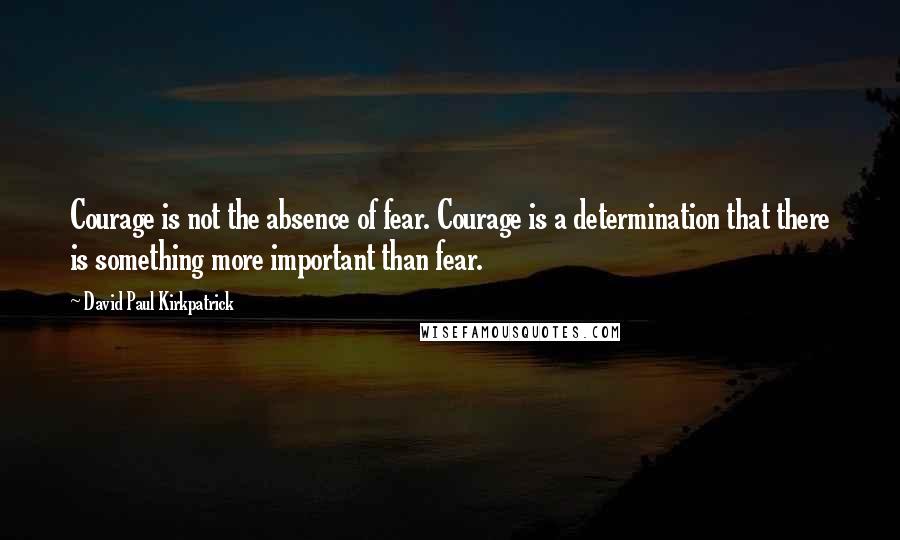 David Paul Kirkpatrick quotes: Courage is not the absence of fear. Courage is a determination that there is something more important than fear.