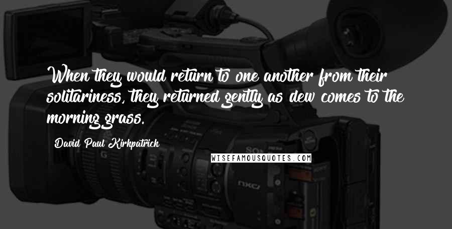 David Paul Kirkpatrick quotes: When they would return to one another from their solitariness, they returned gently as dew comes to the morning grass.