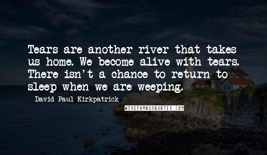 David Paul Kirkpatrick quotes: Tears are another river that takes us home. We become alive with tears. There isn't a chance to return to sleep when we are weeping.