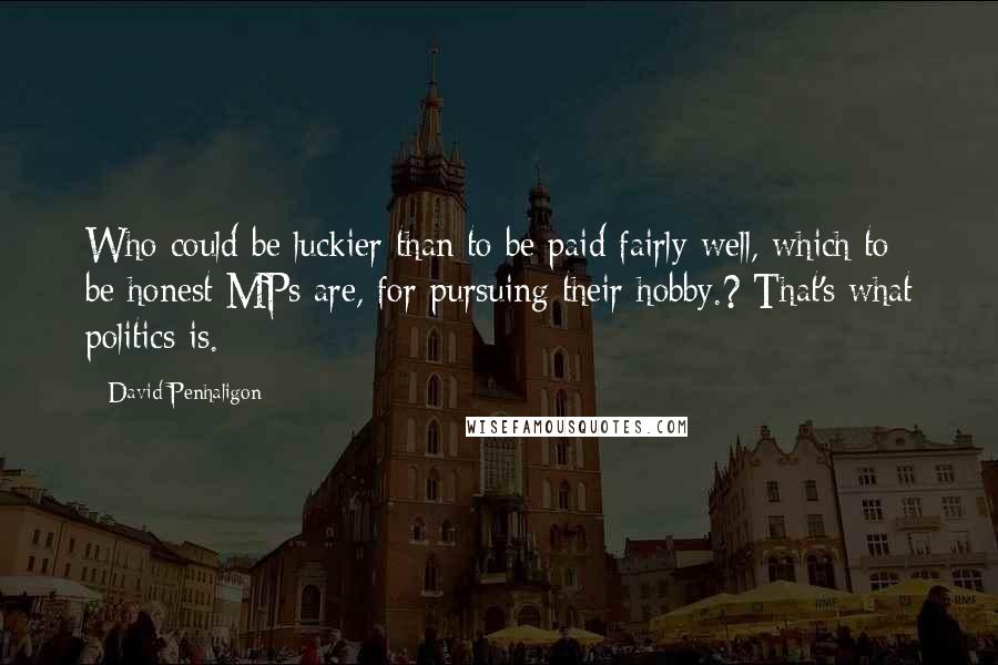David Penhaligon quotes: Who could be luckier than to be paid fairly well, which to be honest MPs are, for pursuing their hobby.? That's what politics is. David Penhaligon quotes: Who could be luckier than to be paid fairly well, which to be honest MPs are, for pursuing their hobby.? That's what politics is.