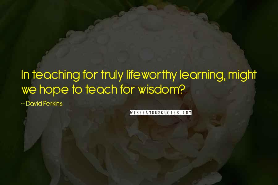 David Perkins quotes: In teaching for truly lifeworthy learning, might we hope to teach for wisdom?