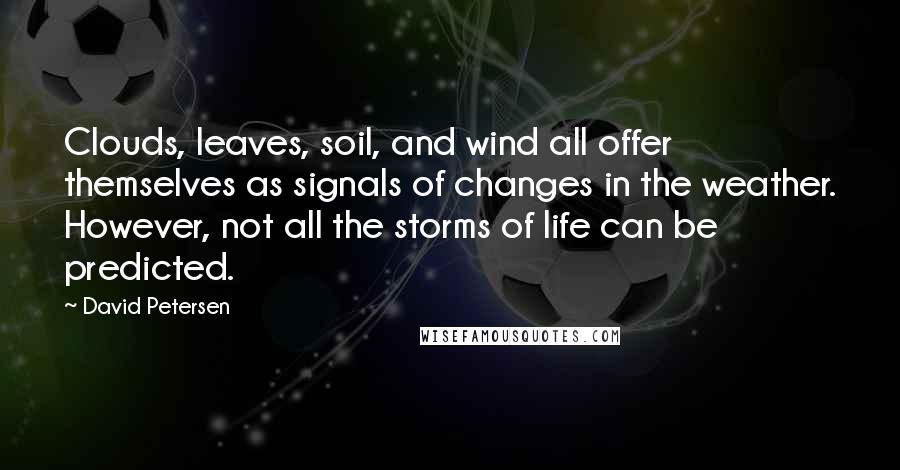 David Petersen quotes: Clouds, leaves, soil, and wind all offer themselves as signals of changes in the weather. However, not all the storms of life can be predicted. David Petersen quotes: Clouds, leaves, soil, and wind all offer themselves as signals of changes in the weather. However, not all the storms of life can be predicted.