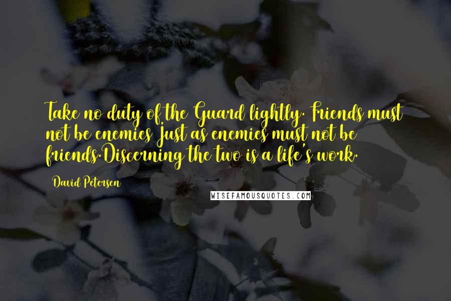 David Petersen quotes: Take no duty of the Guard lightly. Friends must not be enemies Just as enemies must not be friends.Discerning the two is a life's work. David Petersen quotes: Take no duty of the Guard lightly. Friends must not be enemies Just as enemies must not be friends.Discerning the two is a life's work.