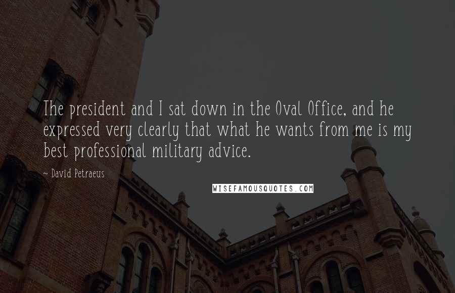 David Petraeus quotes: The president and I sat down in the Oval Office, and he expressed very clearly that what he wants from me is my best professional military advice.