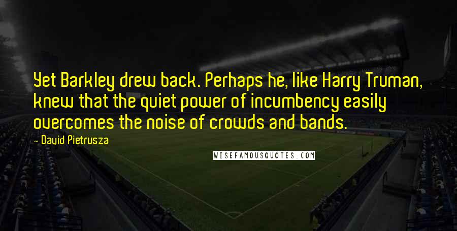 David Pietrusza quotes: Yet Barkley drew back. Perhaps he, like Harry Truman, knew that the quiet power of incumbency easily overcomes the noise of crowds and bands.