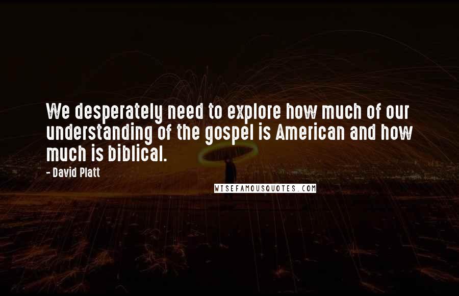 David Platt quotes: We desperately need to explore how much of our understanding of the gospel is American and how much is biblical.