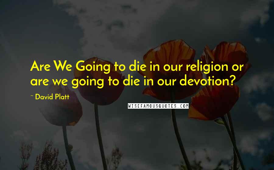 David Platt quotes: Are We Going to die in our religion or are we going to die in our devotion?