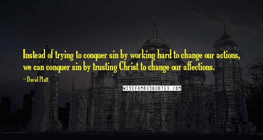 David Platt quotes: Instead of trying to conquer sin by working hard to change our actions, we can conquer sin by trusting Christ to change our affections.