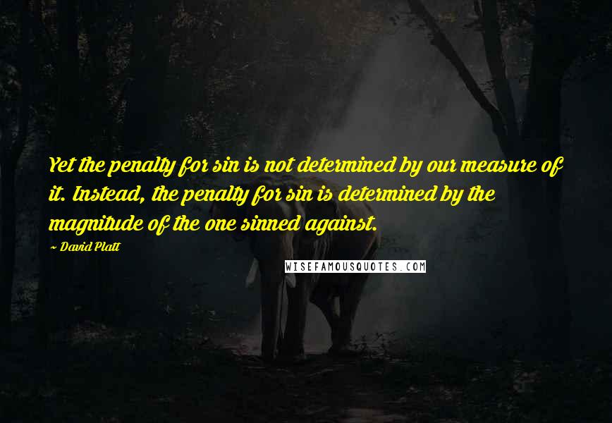 David Platt quotes: Yet the penalty for sin is not determined by our measure of it. Instead, the penalty for sin is determined by the magnitude of the one sinned against.