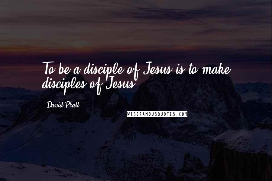 David Platt quotes: To be a disciple of Jesus is to make disciples of Jesus.