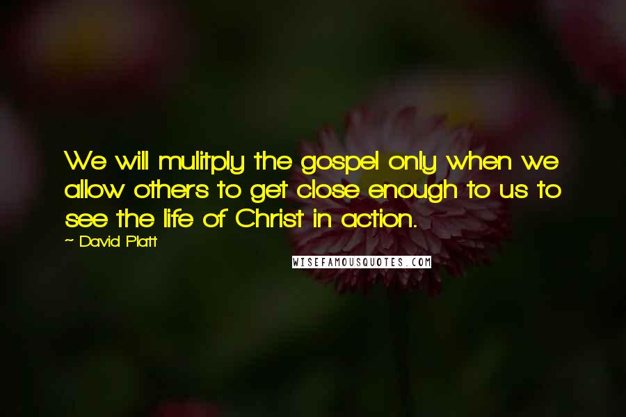 David Platt quotes: We will mulitply the gospel only when we allow others to get close enough to us to see the life of Christ in action.
